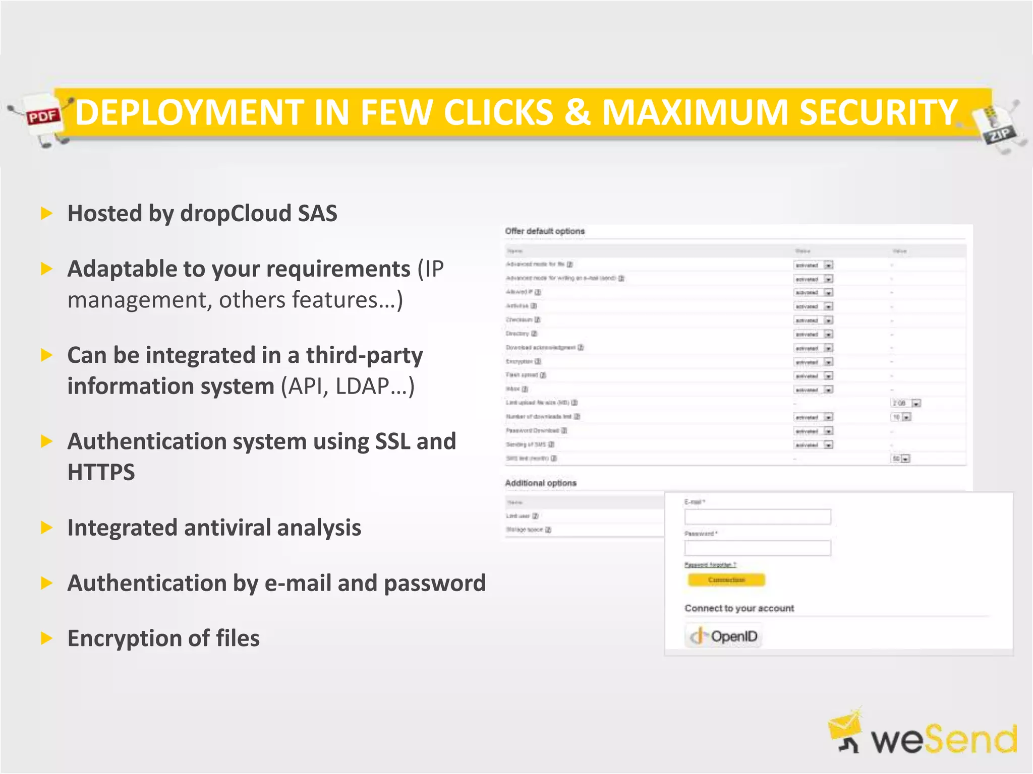 DEPLOYMENT IN FEW CLICKS & MAXIMUM SECURITY

 Hosted by dropCloud SAS

 Adaptable to your requirements (IP
  management, others features…)

 Can be integrated in a third-party
  information system (API, LDAP…)

 Authentication system using SSL and
  HTTPS

 Integrated antiviral analysis

 Authentication by e-mail and password

 Encryption of files
 