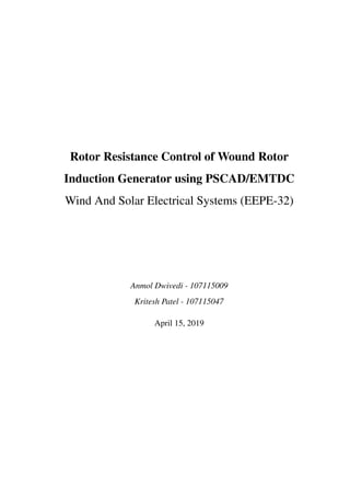 Rotor Resistance Control of Wound Rotor
Induction Generator using PSCAD/EMTDC
Wind And Solar Electrical Systems (EEPE-32)
Anmol Dwivedi - 107115009
Kritesh Patel - 107115047
April 15, 2019
 