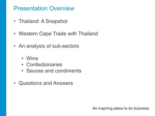 Presentation Overview 
• Thailand: A Snapshot 
• Western Cape Trade with Thailand 
• An analysis of sub-sectors 
• Wine 
• Confectionaries 
• Sauces and condiments 
• Questions and Answers 
An inspiring place to do business 
 
