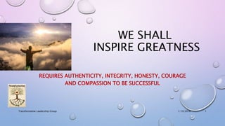 WE SHALL
INSPIRE GREATNESS
REQUIRES AUTHENTICITY, INTEGRITY, HONESTY, COURAGE
AND COMPASSION TO BE SUCCESSFUL
1/19/2016Transformative Leadership Group 1
 
