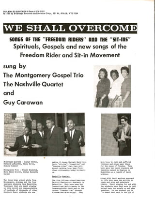 FOLKWAYS RECORDS Album # FH 5591
© 1~61 by Folkways Records and Service Corp., 121 W. 47th St. NYC USA
WE SHALL OVERCOME
sonlis OF THE "FREEDom RIDERS" AnD THE "'SIT-IDS"
Spirituals, Gospels and new songs of the
Freedom Rider and Sit-in Movement
sung by
The Montgomery Gospel Trio
The Nashville Quartet
and
GuyCarawan
Nashville Quartet - Joseph CarterI
Bernard Le.fayette, James Bevel,
Samuel Collier
Montgomery Trio - Minni e Hendrick,
Mary Ethel DozierI Gladys Burnette
Carter
The three high school girls from
loklntgomery, AJ.abama. and the four
seminary students fI:Om nashville I
Tennessee that are beard singing
on this record are representative
of hUldreds of tb:lUsands of other
Southerb Negro students vho are
•
making it known throUgh thefr his-
toric "81t-ina", "stand-iDS" and
"freedom rides" that they vill
accept nothing less than first
class citizenship today in Ameri-
ca.
Nashville Quartet
The four fellows attend American
Baptist Theological Seminary i n
Nashville. They have been key
l eaders and partiCipants in the
demonstrations there and on t he
r ecent "freedom ride" through
Alabama and MiSSissippi. They
have been to jail and suffered
violence and abuse many times
for the cause of freedom. They
have seen the lunch counters and
theatres opened to Negroes in
Nashville as a result of their
actions.
Along with their serious approach
to life they have the ability to
laugh and sing and entertain
others. Their singing for and with
the students when they were in jail
helped keep the morale up and ease
tensi ons. As one student put i t
"it eased that k.not in th@ pit of
 