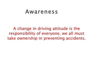Awareness A change in driving attitude is the responsibility of everyone, we all must take ownership in preventing accidents. 