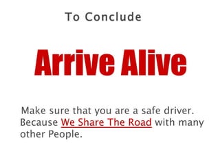 Make sure that you are a safe driver. Because  We Share The Road  with many other People. Arrive Alive To Conclude 