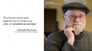 “É a forma como você
experiencia o mundo, sua
vida, um produto ou serviço.”
- Donald Norman -
Ex Vice Presidente de tecnologia da Apple
Don Norman
Criador do termo “User Experience”
 