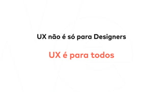 UX não é só para Designers
UX é para todos
 