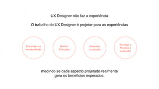UX Designer não faz a experiência
O trabalho do UX Designer é projetar para as experiências
Entender as
necessidades
medindo se cada aspecto projetado realmente
gera os benefícios esperados.
Definir
Soluções
Desenha
a solução
Entrega e
Planeja a
evolução
 