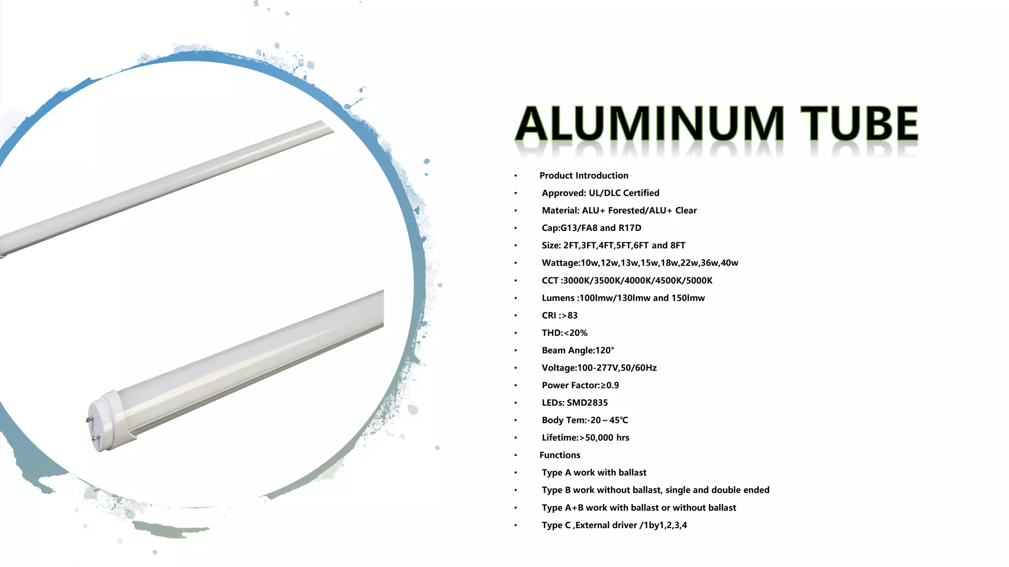 • Product Introduction
• Approved: UL/DLC Certified
• Material: ALU+ Forested/ALU+ Clear
• Cap:G13/FA8 and R17D
• Size: 2FT,3FT,4FT,5FT,6FT and 8FT
• Wattage:10w,12w,13w,15w,18w,22w,36w,40w
• CCT :3000K/3500K/4000K/4500K/5000K
• Lumens :100lmw/130lmw and 150lmw
• CRI :>83
• THD:<20%
• Beam Angle:120°
• Voltage:100-277V,50/60Hz
• Power Factor:≥0.9
• LEDs: SMD2835
• Body Tem:-20～45℃
• Lifetime:>50,000 hrs
• Functions
• Type A work with ballast
• Type B work without ballast, single and double ended
• Type A+B work with ballast or without ballast
• Type C ,External driver /1by1,2,3,4
 