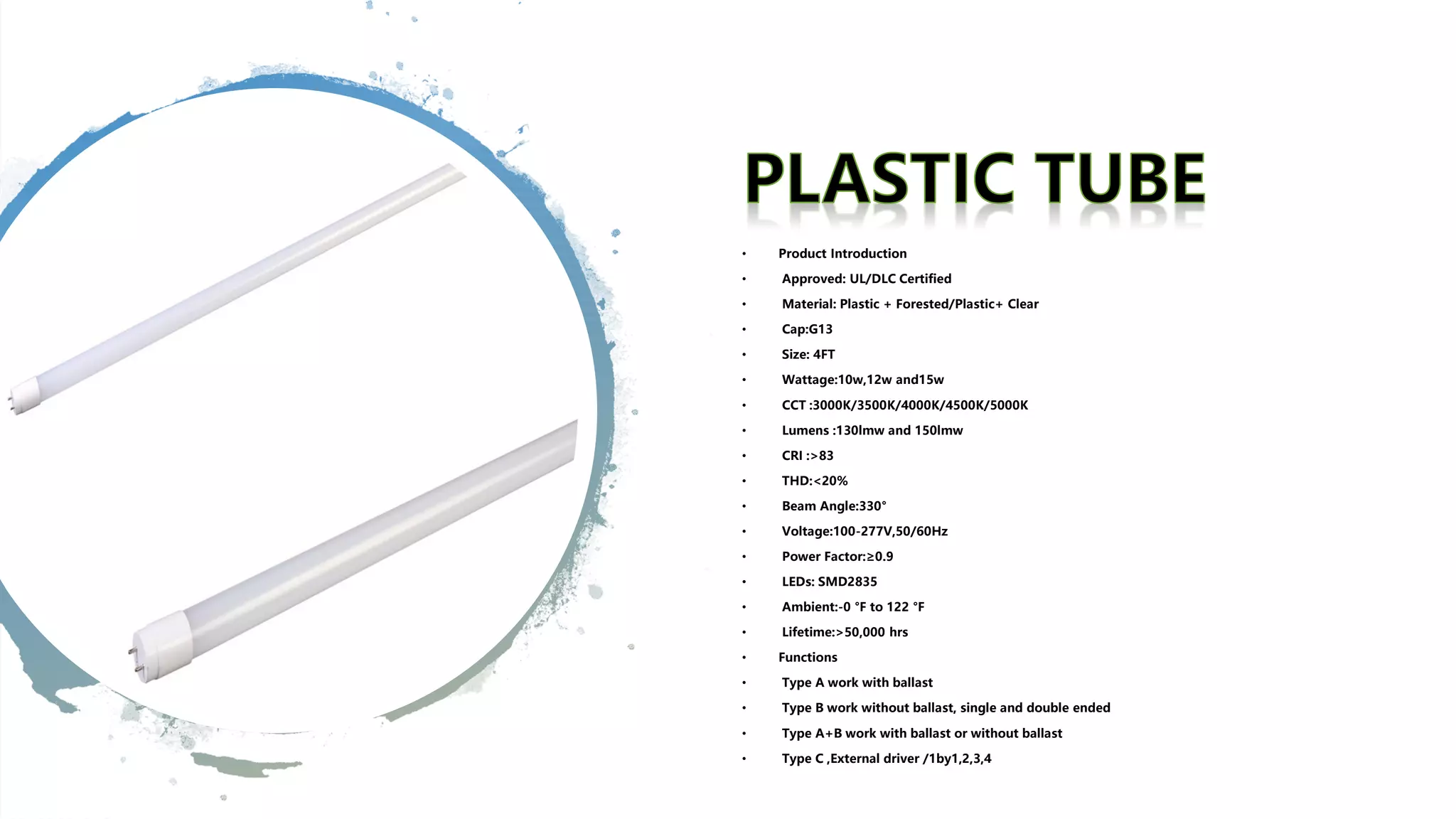 • Product Introduction
• Approved: UL/DLC Certified
• Material: Plastic + Forested/Plastic+ Clear
• Cap:G13
• Size: 4FT
• Wattage:10w,12w and15w
• CCT :3000K/3500K/4000K/4500K/5000K
• Lumens :130lmw and 150lmw
• CRI :>83
• THD:<20%
• Beam Angle:330°
• Voltage:100-277V,50/60Hz
• Power Factor:≥0.9
• LEDs: SMD2835
• Ambient:-0 °F to 122 °F
• Lifetime:>50,000 hrs
• Functions
• Type A work with ballast
• Type B work without ballast, single and double ended
• Type A+B work with ballast or without ballast
• Type C ,External driver /1by1,2,3,4
 