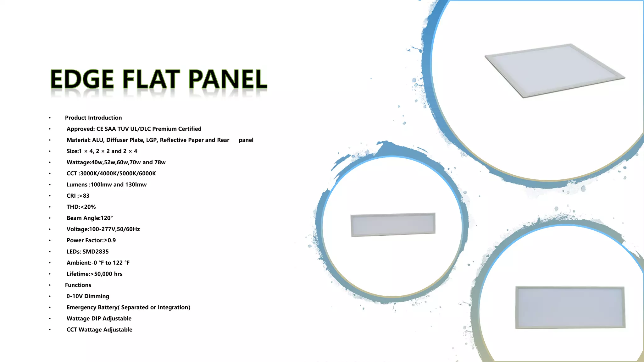 • Product Introduction
• Approved: CE SAA TUV UL/DLC Premium Certified
• Material: ALU, Diffuser Plate, LGP, Reflective Paper and Rear panel
• Size:1 × 4, 2 × 2 and 2 × 4
• Wattage:40w,52w,60w,70w and 78w
• CCT :3000K/4000K/5000K/6000K
• Lumens :100lmw and 130lmw
• CRI :>83
• THD:<20%
• Beam Angle:120°
• Voltage:100-277V,50/60Hz
• Power Factor:≥0.9
• LEDs: SMD2835
• Ambient:-0 °F to 122 °F
• Lifetime:>50,000 hrs
• Functions
• 0-10V Dimming
• Emergency Battery( Separated or Integration）
• Wattage DIP Adjustable
• CCT Wattage Adjustable
 