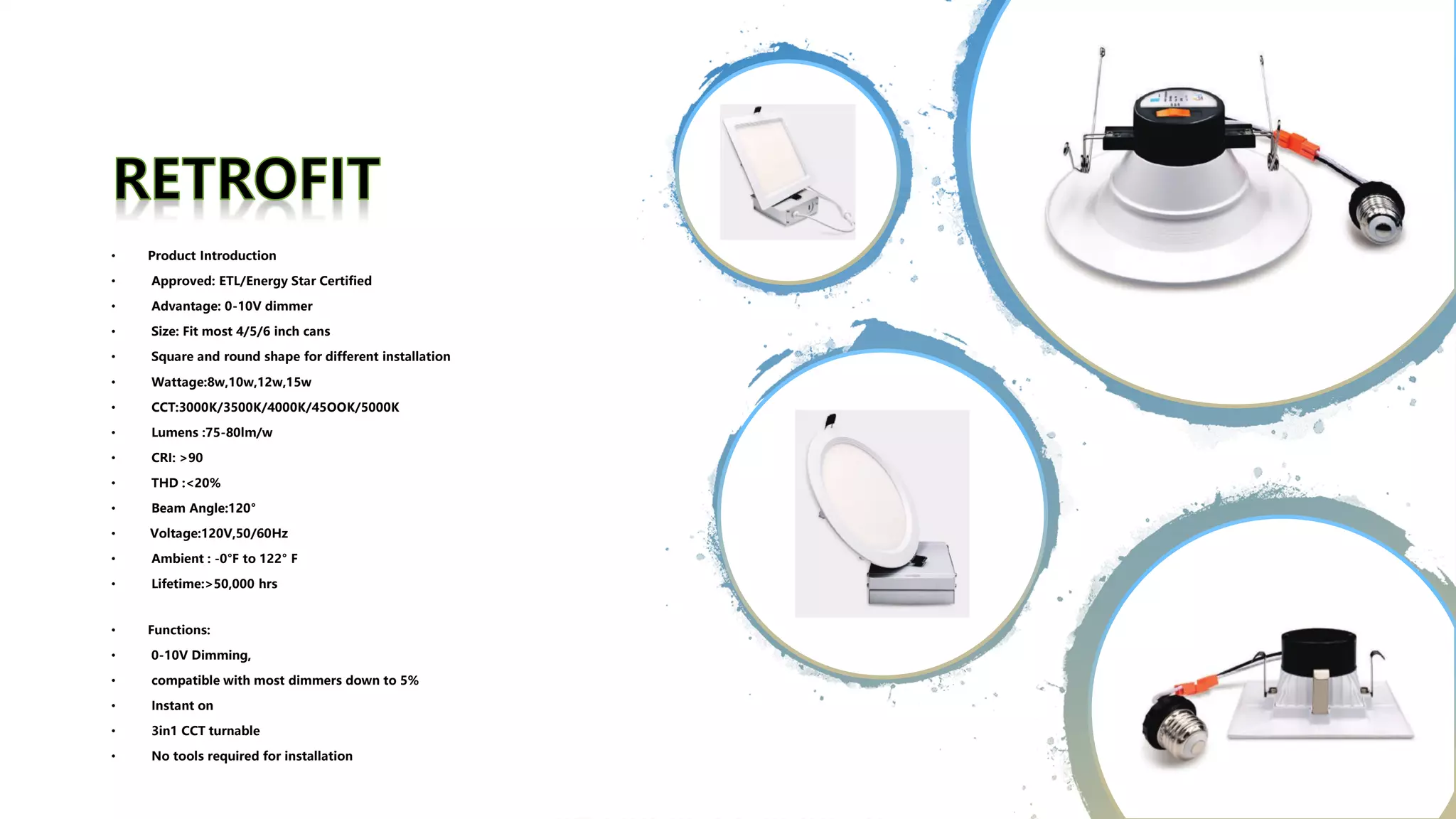 • Product Introduction
• Approved: ETL/Energy Star Certified
• Advantage: 0-10V dimmer
• Size: Fit most 4/5/6 inch cans
• Square and round shape for different installation
• Wattage:8w,10w,12w,15w
• CCT:3000K/3500K/4000K/45OOK/5000K
• Lumens :75-80lm/w
• CRI: >90
• THD :<20%
• Beam Angle:120°
• Voltage:120V,50/60Hz
• Ambient : -0°F to 122° F
• Lifetime:>50,000 hrs
• Functions:
• 0-10V Dimming,
• compatible with most dimmers down to 5%
• Instant on
• 3in1 CCT turnable
• No tools required for installation
 