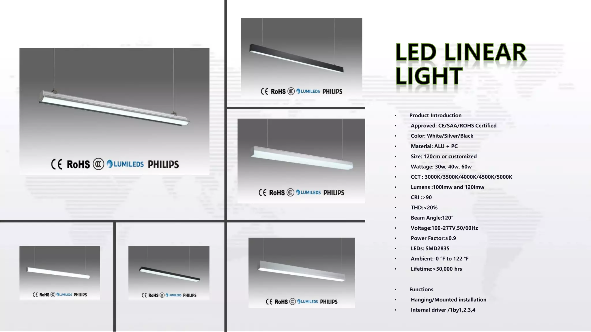 • Product Introduction
• Approved: CE/SAA/ROHS Certified
• Color: White/Silver/Black
• Material: ALU + PC
• Size: 120cm or customized
• Wattage: 30w, 40w, 60w
• CCT : 3000K/3500K/4000K/4500K/5000K
• Lumens :100lmw and 120lmw
• CRI :>90
• THD:<20%
• Beam Angle:120°
• Voltage:100-277V,50/60Hz
• Power Factor:≥0.9
• LEDs: SMD2835
• Ambient:-0 °F to 122 °F
• Lifetime:>50,000 hrs
• Functions
• Hanging/Mounted installation
• Internal driver /1by1,2,3,4
 