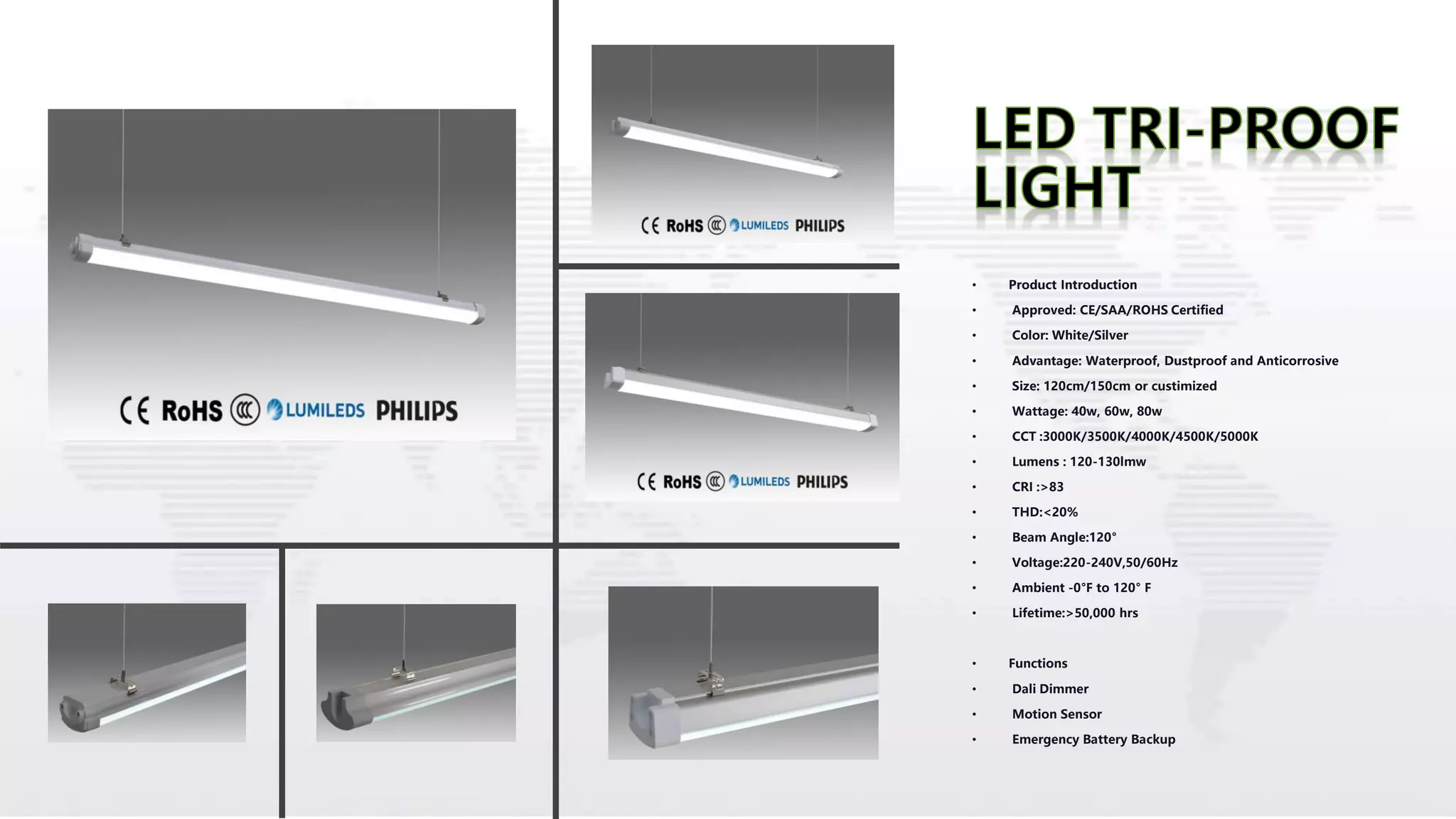 • Product Introduction
• Approved: CE/SAA/ROHS Certified
• Color: White/Silver
• Advantage: Waterproof, Dustproof and Anticorrosive
• Size: 120cm/150cm or custimized
• Wattage: 40w, 60w, 80w
• CCT :3000K/3500K/4000K/4500K/5000K
• Lumens : 120-130lmw
• CRI :>83
• THD:<20%
• Beam Angle:120°
• Voltage:220-240V,50/60Hz
• Ambient -0°F to 120° F
• Lifetime:>50,000 hrs
• Functions
• Dali Dimmer
• Motion Sensor
• Emergency Battery Backup
 