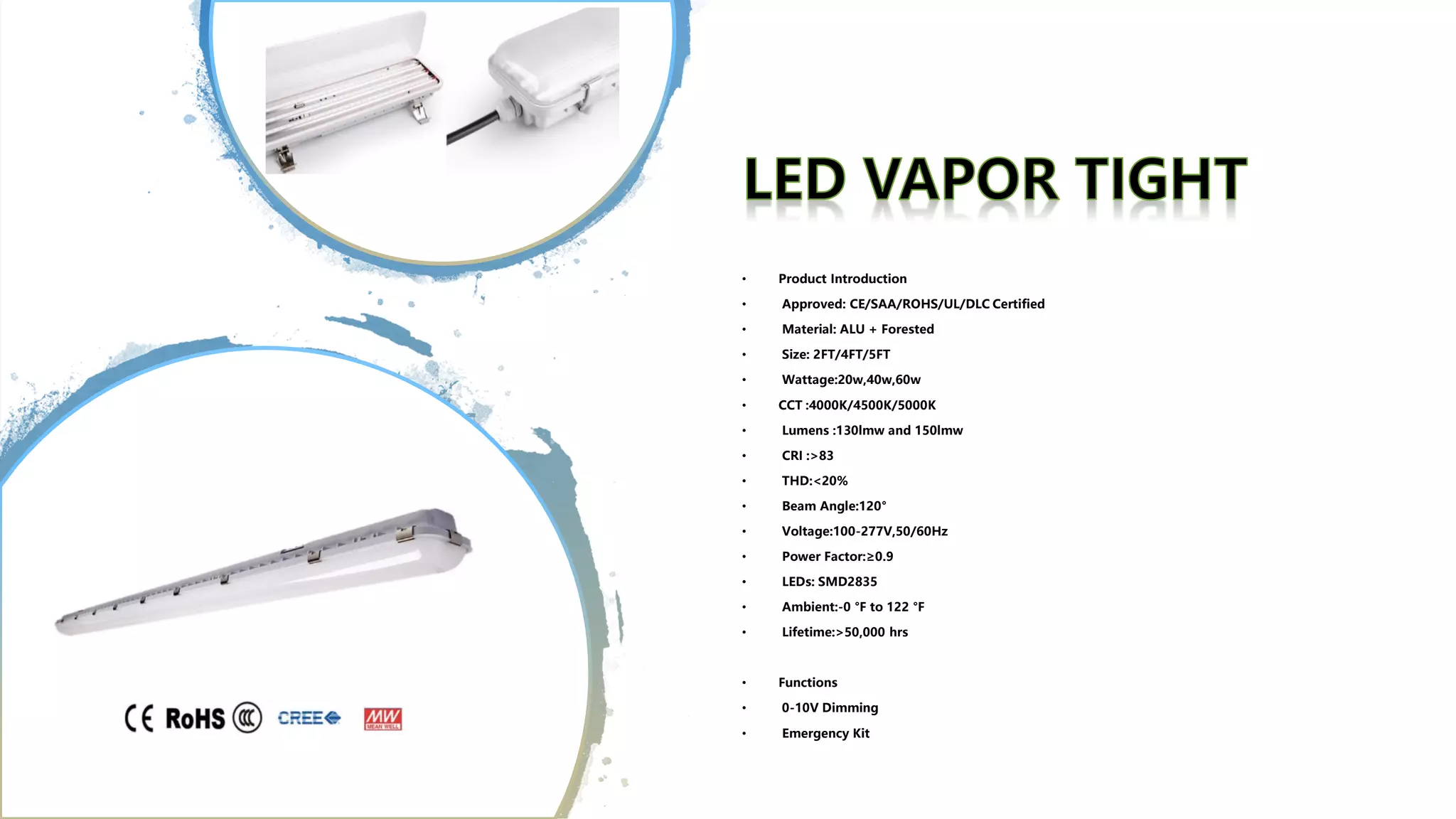 • Product Introduction
• Approved: CE/SAA/ROHS/UL/DLC Certified
• Material: ALU + Forested
• Size: 2FT/4FT/5FT
• Wattage:20w,40w,60w
• CCT :4000K/4500K/5000K
• Lumens :130lmw and 150lmw
• CRI :>83
• THD:<20%
• Beam Angle:120°
• Voltage:100-277V,50/60Hz
• Power Factor:≥0.9
• LEDs: SMD2835
• Ambient:-0 °F to 122 °F
• Lifetime:>50,000 hrs
• Functions
• 0-10V Dimming
• Emergency Kit
 