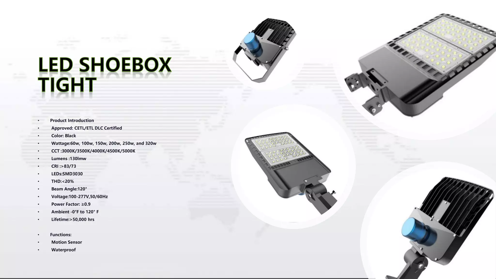 • Product Introduction
• Approved: CETL/ETL DLC Certified
• Color: Black
• Wattage:60w, 100w, 150w, 200w, 250w, and 320w
• CCT :3000K/3500K/4000K/4500K/5000K
• Lumens :130lmw
• CRI :>83/73
• LEDs:SMD3030
• THD:<20%
• Beam Angle:120°
• Voltage:100-277V,50/60Hz
• Power Factor: ≥0.9
• Ambient -0°F to 120° F
• Lifetime:>50,000 hrs
• Functions:
• Motion Sensor
• Waterproof
 