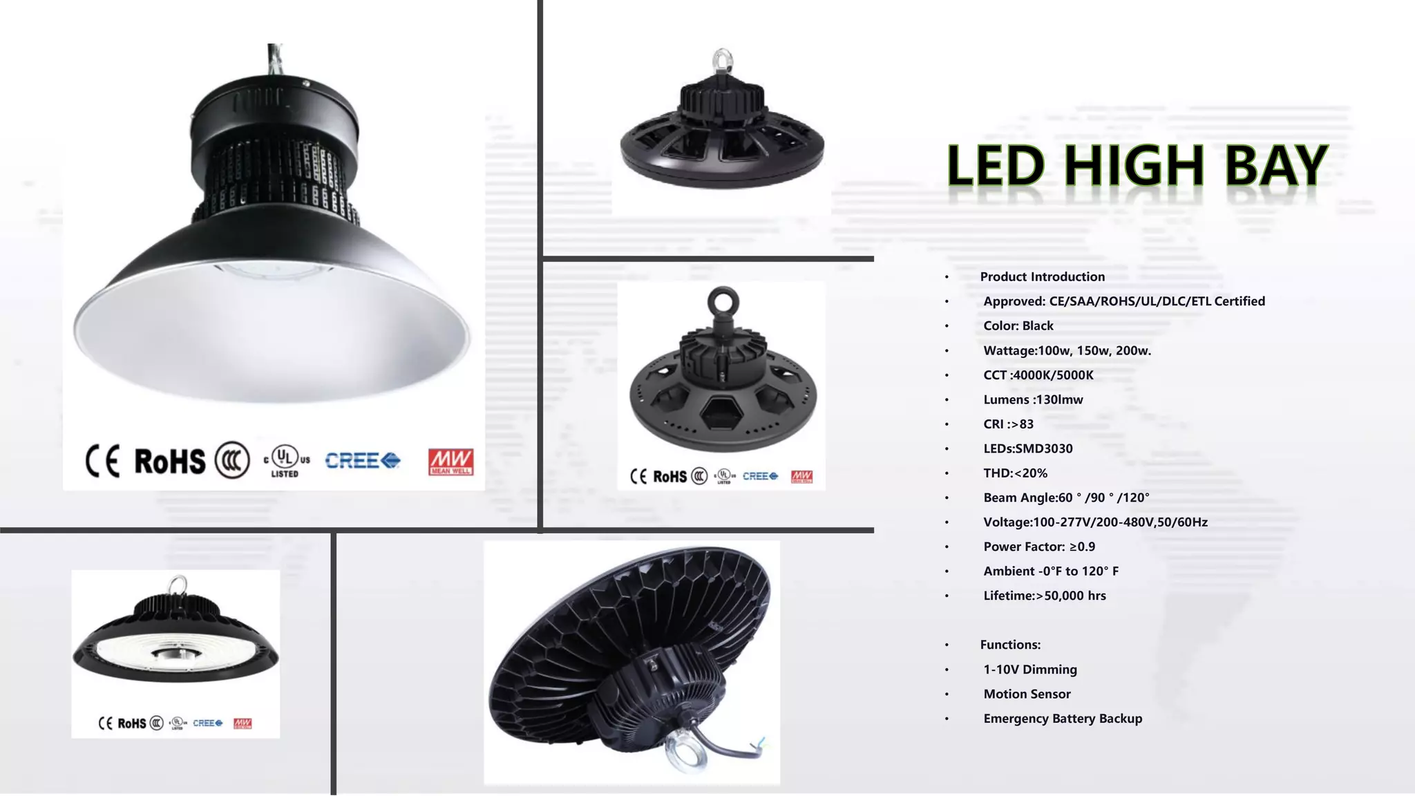 • Product Introduction
• Approved: CE/SAA/ROHS/UL/DLC/ETL Certified
• Color: Black
• Wattage:100w, 150w, 200w.
• CCT :4000K/5000K
• Lumens :130lmw
• CRI :>83
• LEDs:SMD3030
• THD:<20%
• Beam Angle:60 ° /90 ° /120°
• Voltage:100-277V/200-480V,50/60Hz
• Power Factor: ≥0.9
• Ambient -0°F to 120° F
• Lifetime:>50,000 hrs
• Functions:
• 1-10V Dimming
• Motion Sensor
• Emergency Battery Backup
 