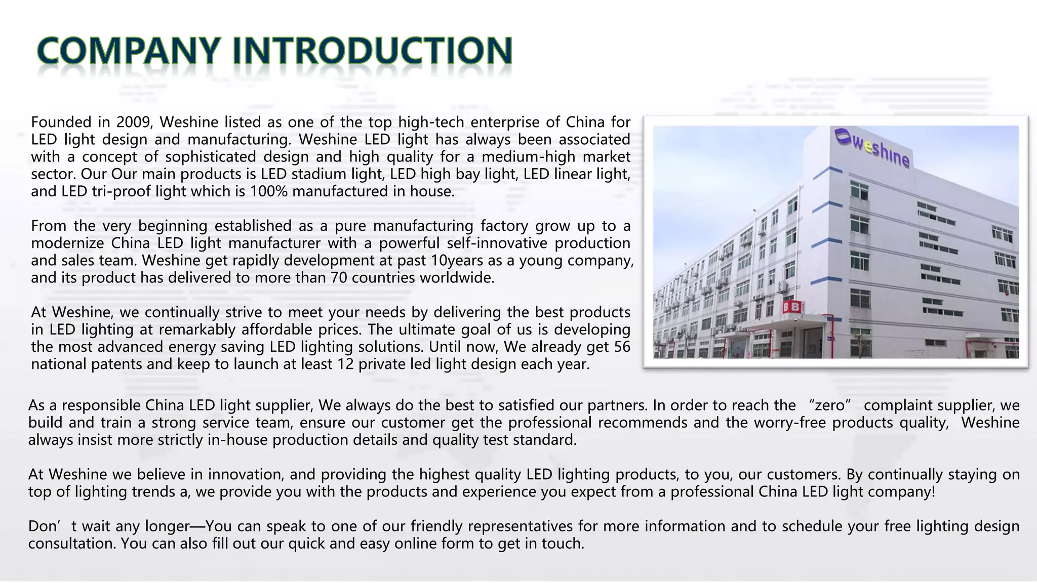 Founded in 2009, Weshine listed as one of the top high-tech enterprise of China for
LED light design and manufacturing. Weshine LED light has always been associated
with a concept of sophisticated design and high quality for a medium-high market
sector. Our Our main products is LED stadium light, LED high bay light, LED linear light,
and LED tri-proof light which is 100% manufactured in house.
From the very beginning established as a pure manufacturing factory grow up to a
modernize China LED light manufacturer with a powerful self-innovative production
and sales team. Weshine get rapidly development at past 10years as a young company,
and its product has delivered to more than 70 countries worldwide.
At Weshine, we continually strive to meet your needs by delivering the best products
in LED lighting at remarkably affordable prices. The ultimate goal of us is developing
the most advanced energy saving LED lighting solutions. Until now, We already get 56
national patents and keep to launch at least 12 private led light design each year.
As a responsible China LED light supplier, We always do the best to satisfied our partners. In order to reach the “zero” complaint supplier, we
build and train a strong service team, ensure our customer get the professional recommends and the worry-free products quality, Weshine
always insist more strictly in-house production details and quality test standard.
At Weshine we believe in innovation, and providing the highest quality LED lighting products, to you, our customers. By continually staying on
top of lighting trends a, we provide you with the products and experience you expect from a professional China LED light company!
Don’t wait any longer—You can speak to one of our friendly representatives for more information and to schedule your free lighting design
consultation. You can also fill out our quick and easy online form to get in touch.
 
