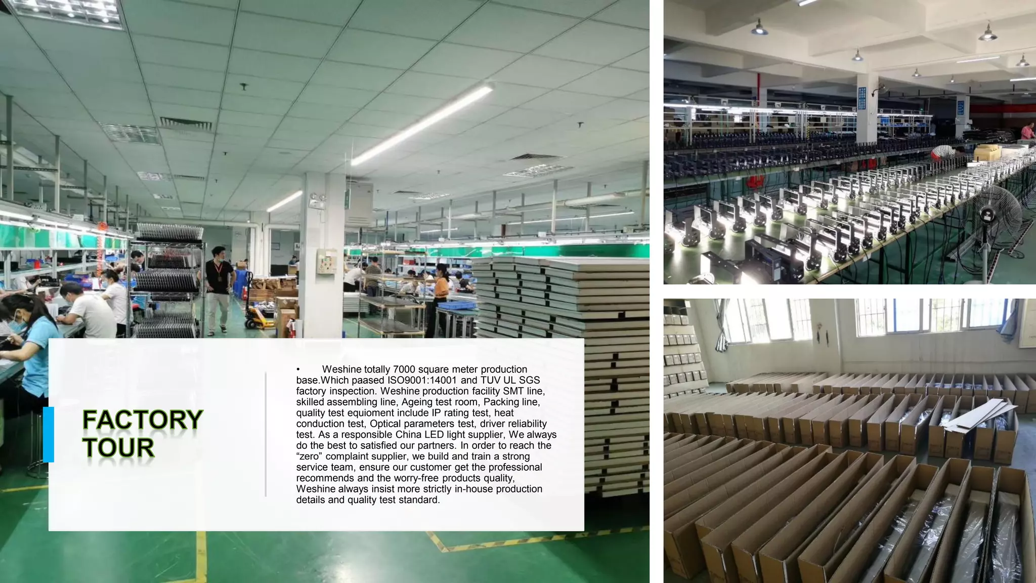 • Weshine totally 7000 square meter production
base.Which paased ISO9001:14001 and TUV UL SGS
factory inspection. Weshine production facility SMT line,
skilled assembling line, Ageing test room, Packing line,
quality test equioment include IP rating test, heat
conduction test, Optical parameters test, driver reliability
test. As a responsible China LED light supplier, We always
do the best to satisfied our partners. In order to reach the
“zero” complaint supplier, we build and train a strong
service team, ensure our customer get the professional
recommends and the worry-free products quality,
Weshine always insist more strictly in-house production
details and quality test standard.
 