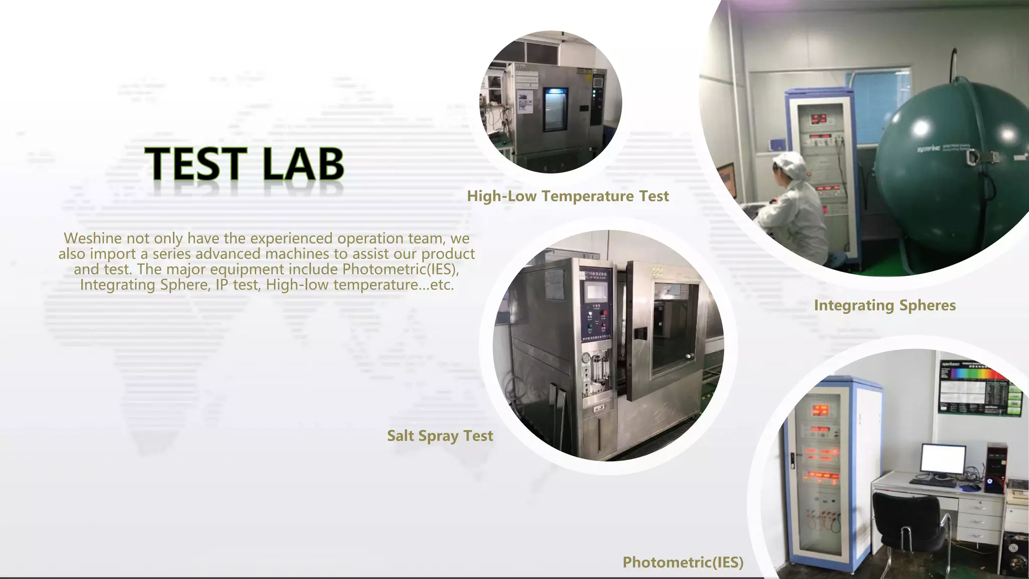 Weshine not only have the experienced operation team, we
also import a series advanced machines to assist our product
and test. The major equipment include Photometric(IES),
Integrating Sphere, IP test, High-low temperature…etc.
Integrating Spheres
Photometric(IES)
High-Low Temperature Test
Salt Spray Test
 