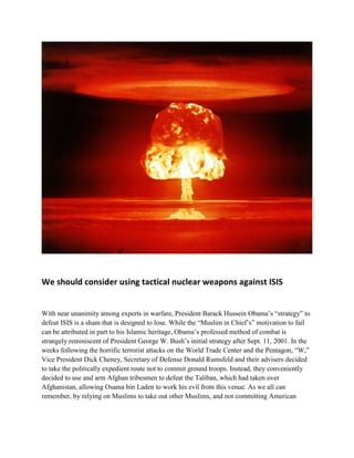 We should consider using tactical nuclear weapons against ISIS
With near unanimity among experts in warfare, President Barack Hussein Obama’s “strategy” to
defeat ISIS is a sham that is designed to lose. While the “Muslim in Chief’s” motivation to fail
can be attributed in part to his Islamic heritage, Obama’s professed method of combat is
strangely reminiscent of President George W. Bush’s initial strategy after Sept. 11, 2001. In the
weeks following the horrific terrorist attacks on the World Trade Center and the Pentagon, “W,”
Vice President Dick Cheney, Secretary of Defense Donald Rumsfeld and their advisers decided
to take the politically expedient route not to commit ground troops. Instead, they conveniently
decided to use and arm Afghan tribesmen to defeat the Taliban, which had taken over
Afghanistan, allowing Osama bin Laden to work his evil from this venue. As we all can
remember, by relying on Muslims to take out other Muslims, and not committing American
 