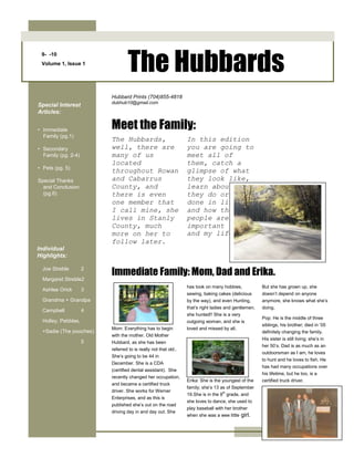 9-  -10Volume 1, Issue 1The Hubbards<br />The Hubbards, well, there are many of us located throughout Rowan and Cabarrus County, and there is even one member that I call mine, she lives in Stanly County, much more on her to follow later.  In this edition you are going to meet all of them, catch a glimpse of what they look like, learn about what they do or have done in life, and how these people are important to me and my life. <br />Mom: Everything has to begin with the mother. Old Mother Hubbard, as she has been referred to is really not that old.. She’s going to be 44 in December. She is a CDA (certified dental assistant).  She recently changed her occupation, and became a certified truck driver. She works for Werner Enterprises, and as this is published she’s out on the road driving day in and day out. She has took on many hobbies, sewing, baking cakes (delicious by the way), and even Hunting, that’s right ladies and gentlemen, she hunted!! She is a very outgoing woman, and she is loved and missed by all.Erika: She is the youngest of the family; she’s 13 as of September 19.She is in the 8th grade, and she loves to dance, she used to play baseball with her brother when she was a wee little girl. But she has grown up, she doesn’t depend on anyone anymore, she knows what she’s doing.Pop: He is the middle of three siblings, his brother; died in ’05 definitely changing the family. His sister is still living; she’s in her 50’s. Dad is as much as an outdoorsman as I am, he loves to hunt and he loves to fish. He has had many occupations over his lifetime, but he too, is a certified truck driver. <br />Special Interest Articles:•Immediate Family (pg.1)•Secondary Family (pg. 2-4)•Pets (pg. 5)Special Thanks and Conclusion (pg.6)<br />Individual Highlights:Joe Streble2Margaret Streble 2Ashlee Orick3Grandma + Grandpa Campbell4Holley, Pebbles, +Sadie (The pooches)5Immediate Family: Mom, Dad and Erika. Hubbard Prints (704) 855-4818 dubhub10@gmail.comMeet the Family:<br />Joe Streble, he’s slightly tall considering my family is of the short stature, no one ranges over 6’0 but him. He’s 6’4 and rather slim if you can tell by the picture to the left. Me and Joe have only known each other for about two or three years now, and what a crazy time those years have been, from taking midnight runs to cracking golf balls out into the lake we never stop having fun. He is like a brother to me and we will always have each other’s backs as the year’s progress. He lives in the big K-Town,               (Kannapolis, NC) as do most of my relatives that are from Dad’s side of the family. It’s a fun town to be in, its small but it’s amazing how much fun you can have there. Joe is much like me, we love sports, and we love to do crazy things; as long as it’s not running from the law. Joe and I both play soccer for the high school we both attend as seniors (Gray Stone Day). He also plays basketball and runs for the track team. He has become one of my few best friends and I am glad we became so. <br />Me and Joe in the snow, early 2010, it was not that cold!!Nice bike! Where do you put the batteries? - Police Academy 3Distant relative to the primates, this creature is a rare one, you don’t see many in the world quite like this one. She is related to Joe, she is one of three sisters to Joe, she is the second oldest. She’s a sophomore at Gray Stone, she plays volleyball and soccer. As you will conclude, most of my family is athletic in some way or another. This makes for some good times when we are all together. She is a funny, sweet girl, never means to harm anyone. She tends to get picked on a lot by me and Joe but hey, what are brothers for?? She is a wonderful person to be around because of her many talents: clumsiness, mentally slow at times (blonde moments) and she’s rather funny. She too is like a sister in my eyes, and I treat her as such.Joe Streble:Our Favorites: Margaret Streble:<br />She's got eyes of the bluest skies, as if they thought of rain. I'd hate to look into those eyes, and see an ounce of pain. ~ Guns ‘n Roses (Sweet Child O’ Mine)<br />“Every morning I still wake up and the first thing I want to do is to see your face”. ~ P.S. I Love You<br />So as mentioned on the front page, here is the newest edition of the Hubbard family.  I met her my sophomore year at Gray Stone, and our friendship increased throughout the year; I helped her through thick and thin, and every sort of problem. As we progressed in our friendship an intimate relationship began to unravel, and we became best friends.  I asked her to be my girlfriend on July 18, 2009; the greatest day of our lives. Everyone had doubts and speculations on our relationship, but a year later (present-day) we are still holding strong. We are both seniors at Gray Stone, but we plan to split after graduation to separate colleges. It’ll be tough, but I believe we will manage. She plans to attend the University of North Carolina at Greensboro and I plan to attend Catawba College. She’s an athletic girl: playing both volleyball and softball for the school. She’s started to change; liking much of the things I do such as fishing and hunting or at least she pretends to know what’s going on. She’s still a girly girl which is A-OK with me.      She is an amazing friend, and she’s fun to be around, and that is why I love her. And I want to thank her for supporting me and our relationship and also for staying by my side for this long. Some of her FavoritesAshlee Orick:<br />Grandma Campbell as she is known as in the family is short like the rest of us. All of us range anywhere from 5’0 even to 6’0, grandma and mom are almost the same height, grandma has a slight advantage though.  Grandma loves to watch her grandkids play sports and she enjoys talking, a lot. Just like mom! I don’t understand it but that’s how women are.  She’s 64     years of age, but she’s still very active.  Only because of the squirrely teens she calls her grandkids. She resides in China Grove, where she was born and raised. It’s a small yet lovely town where everybody knows each other, sort of like Mayberry. She’s a wonderful woman as she supports all of her family, and is there for everyone at times of hardship. <br />.The hunter in the family, Grandpa is 6’0 and 65 years of age, loves the outdoors just like me.  He has hunted and fished his entire life, growing up in the boondocks, but he has managed well. He has had many occupations also, ranging from a police officer in the 70’s to a truck driver; like my mom and my dad, in the early 2000’s. The only thing holding him back is a series of back spurs, which now leave him unable to continue driving across the country.  Grandpa is one of the few true men left that do things the old fashioned way. He can be a hard on at some times as I have come to figure out quite often with myself.  He likes things to be done in a certain specific manner and that’s how I can be at times. Clearly if you haven’t deduced, a lot of the things I have said about my family members influence how I act as well. Grandpa is a wonderful guy with tons of stories, which are pretty interesting if you pay attention.  But if you’re looking for a funny, wise, outdoorsy type of guy, my grandpa is the person to look for.GrandmaGrandpaGrandma + Grandpa“Life is like a box of chocolates, you never know what you’re going to end up with.”“Grandpa’s most recent kill, a massive 8 pt. that weighed 200 lbs or more.”<br />Holley Bells Hubbard: Holley is my dog, she’s a brown Chihuahua, and she’s currently the oldest dog in the Hubbard household that is still with the family today. She’s ten years old in human years, which makes her about 70 in dog years.  Despite her old age she is still very playful with our other Chihuahua Pebbles, boy they are a hoot. Pebbles Marie Hubbard: our other Chihuahua, is black, brown, and white. If you were to glance at her paws you would think she had a French pedicure. She has white patches around her toes which is really neat. She belongs to Erika my sister, and boy are they both spoiled or what? Pebbles tends to strut around the house at times, it’s quite funny actually. We all love them both,, they have definitely become a huge part of our family. And last but not least, Sadie Marie Hubbard: “the big horse” as she is referred to in our family. She’s not a horse, she’s a black Labrador retriever, only 3 years old she tops all of the others because of her giant stature. She weighs in at about 60 lbs, which is a major difference compared to the Chihuahuas that weigh 8 lbs or less.  They are wonderful friends, and everyone tends to love them after they quit barking. We tell everyone that sees them that they do not bite.  <br />The PoochesCompany NameBack Page Story Headline<br />About Our Organization…<br />425 Hallmark Estates Dr.Salisbury, NC  28147Phone:(704) 855-4818E-Mail:dubhub10@gmail.com<br />“One does not meet oneself until one catches the reflection from an eye other than human.”- Loren Eiseley<br />We’re on the Web!See us at:www. http://allaboutdubhub.blogspot.com/?zx=66271ce4d78e3aa2.com<br />This concludes the one and only edition of the Hubbard Prints newspaper, we here at the company hope you have enjoyed looking in to the Hubbard family, getting to know each member, seeing some of the pets, and most importantly seeing how they are an influence to all peoples around them. We like to hear feedback, so please feel free to email us and let us know what you think.Thanks for choosing us as your family newspaper!<br />This is a one-time news edition, so kick back, turn on the T.V. Put your reading glasses on and enjoy what you read. It’s a load of fun for everyone.Thanks for choosing Hubbard Prints!!  <br />Hubbard PrintsSalisbury, NC  28147<br />We only part to meet again. ~ John Gay<br />