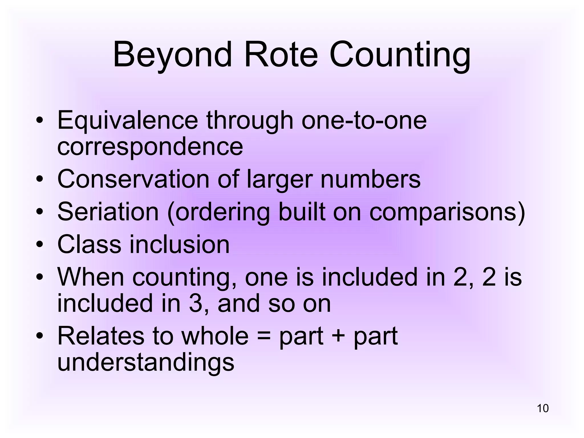 Beyond Rote Counting Equivalence through one-to-one correspondence Conservation of larger numbers Seriation (ordering built on comparisons) Class inclusion When counting, one is included in 2, 2 is included in 3, and so on Relates to whole = part + part understandings 
