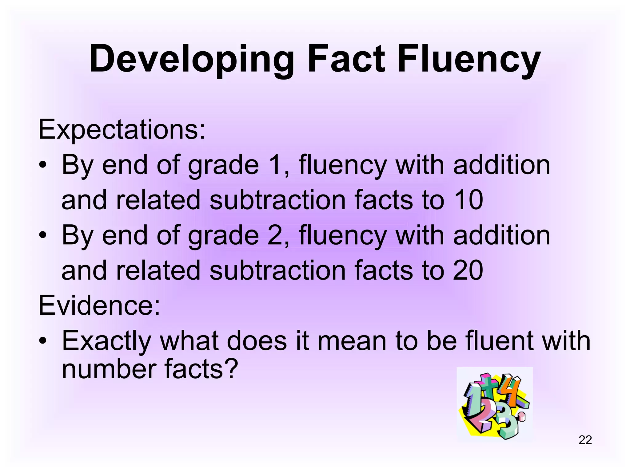 Developing Fact Fluency Expectations: By end of grade 1, fluency with addition and related subtraction facts to 10 By end of grade 2, fluency with addition and related subtraction facts to 20 Evidence: Exactly what does it mean to be fluent with number facts? 