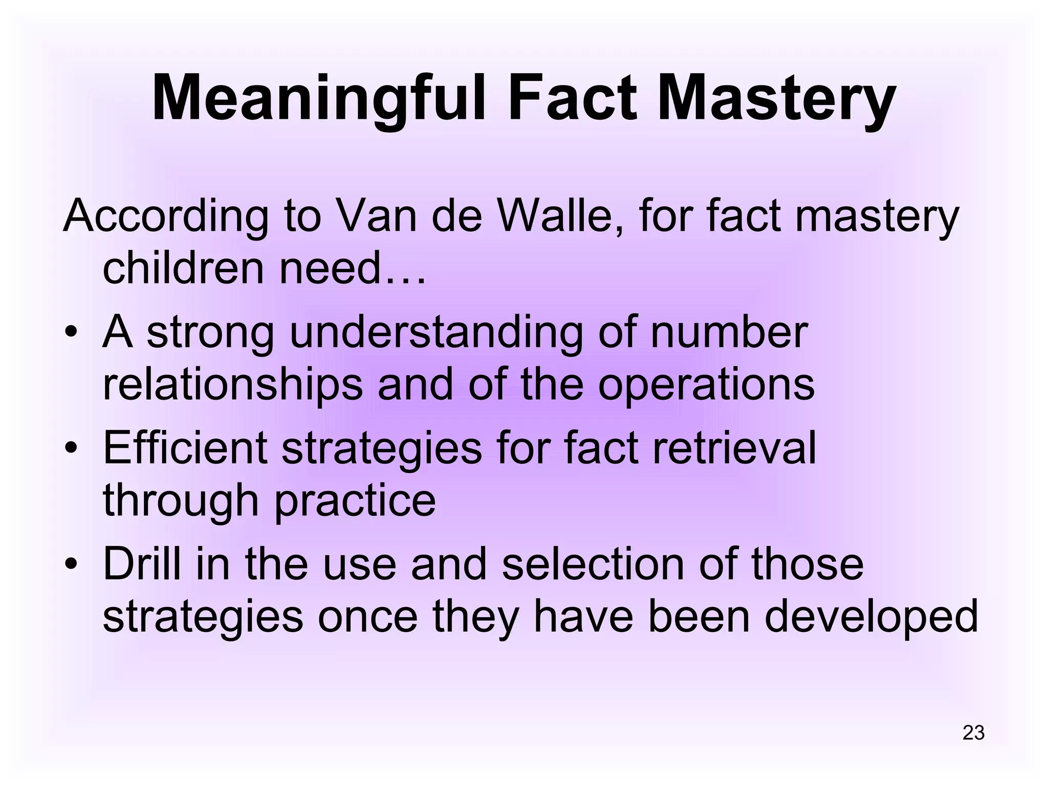 Meaningful Fact Mastery According to Van de Walle, for fact mastery children need… A strong understanding of number relationships and of the operations Efficient strategies for fact retrieval through practice Drill in the use and selection of those strategies once they have been developed 