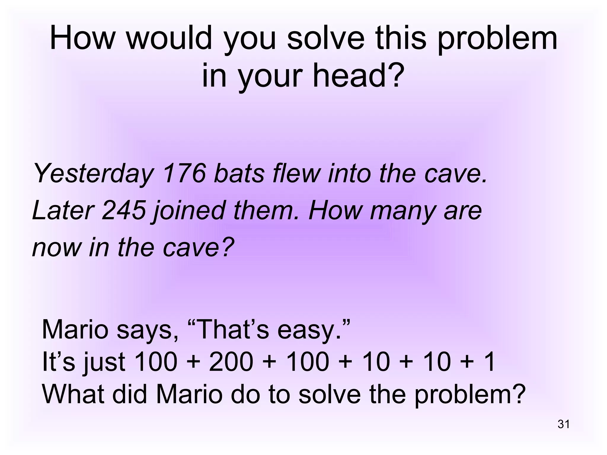 How would you solve this problem in your head? Yesterday 176 bats flew into the cave. Later 245 joined them. How many are now in the cave? Mario says, “That’s easy.” It’s just 100 + 200 + 100 + 10 + 10 + 1 What did Mario do to solve the problem? 