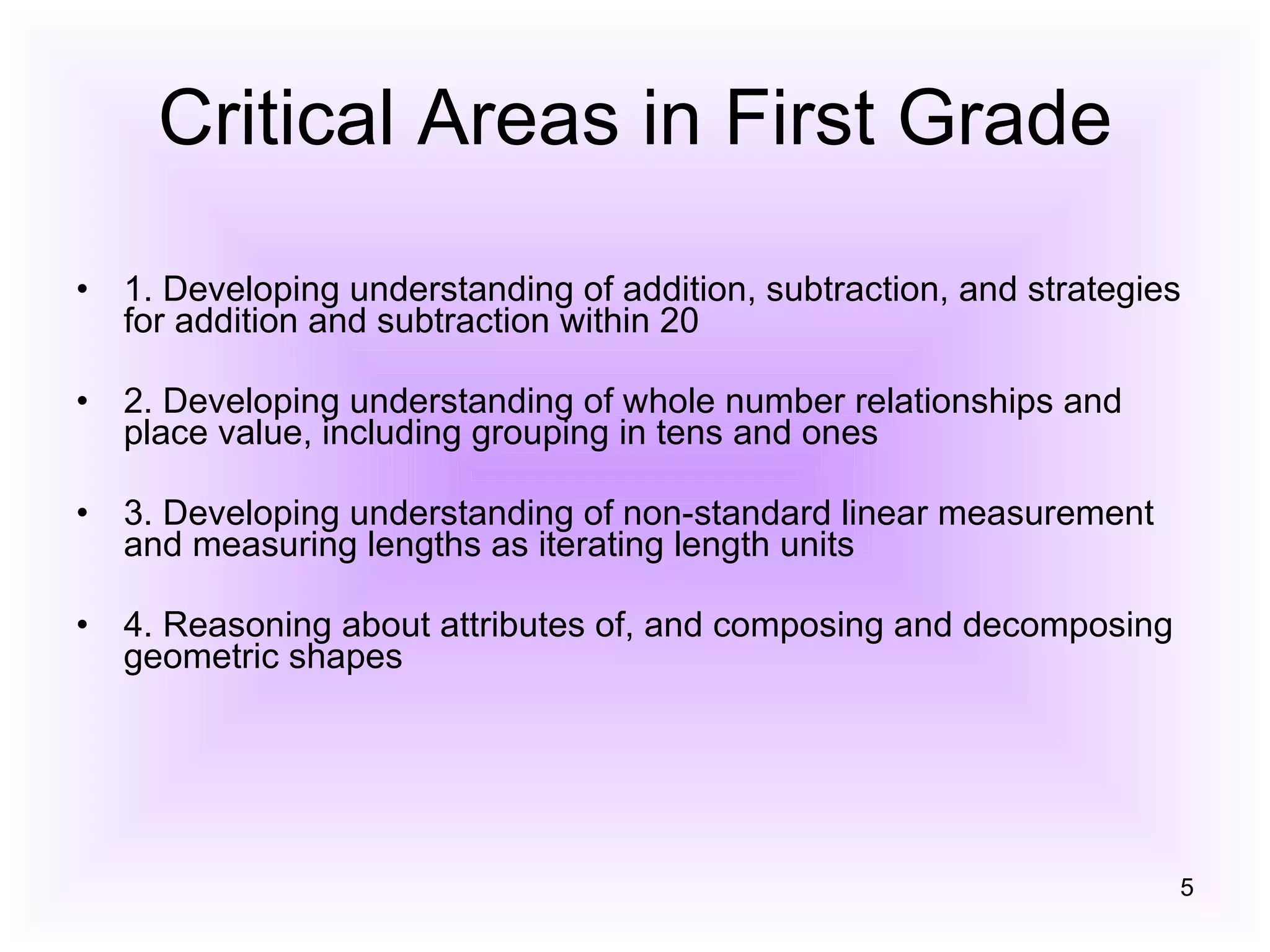 Critical Areas in First Grade 1. Developing understanding of addition, subtraction, and strategies for addition and subtraction within 20  2. Developing understanding of whole number relationships and place value, including grouping in tens and ones  3. Developing understanding of non-standard linear measurement and measuring lengths as iterating length units  4. Reasoning about attributes of, and composing and decomposing geometric shapes  