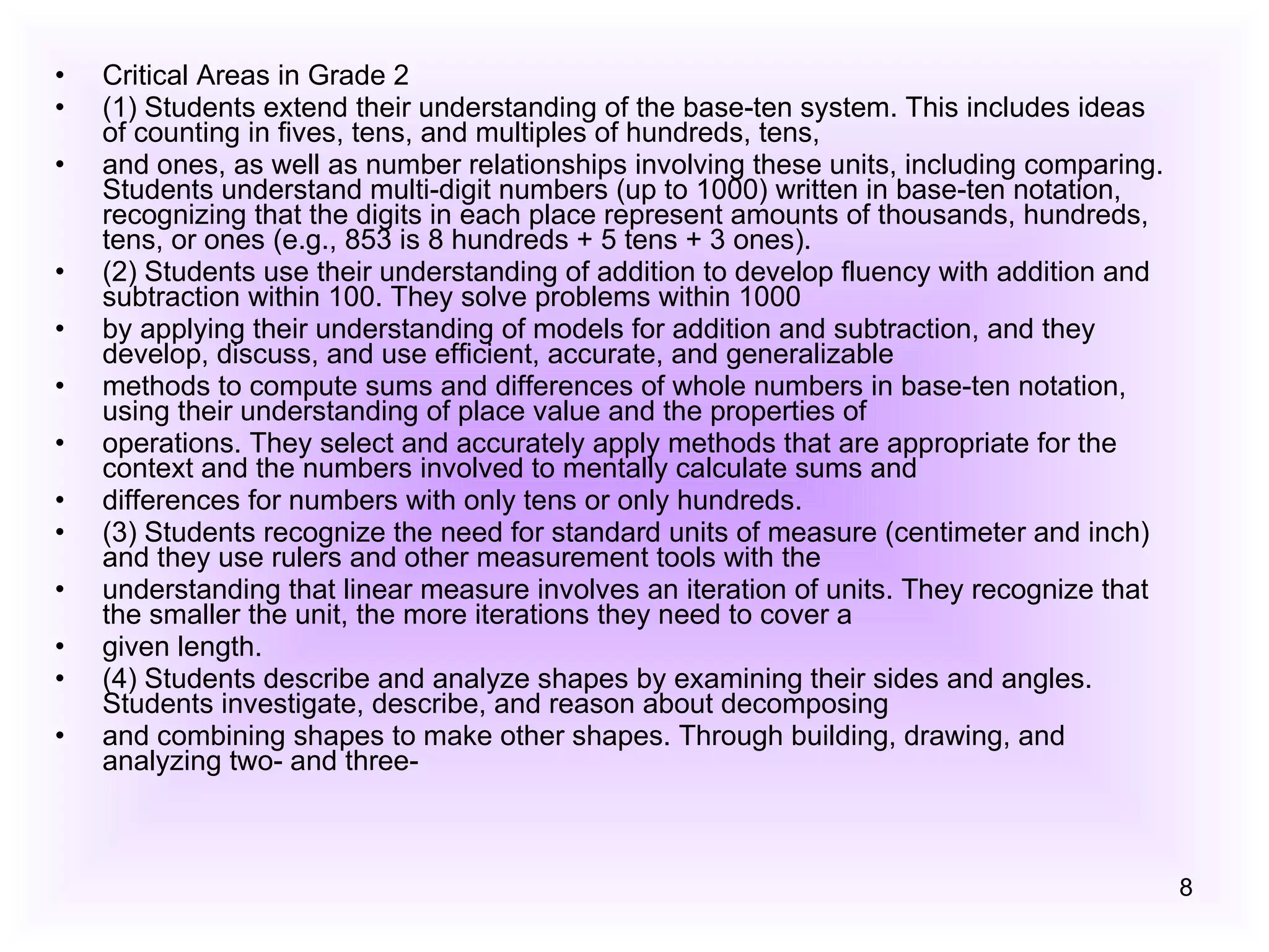 Critical Areas in Grade 2 (1) Students extend their understanding of the base-ten system. This includes ideas of counting in fives, tens, and multiples of hundreds, tens, and ones, as well as number relationships involving these units, including comparing. Students understand multi-digit numbers (up to 1000) written in base-ten notation, recognizing that the digits in each place represent amounts of thousands, hundreds, tens, or ones (e.g., 853 is 8 hundreds + 5 tens + 3 ones). (2) Students use their understanding of addition to develop fluency with addition and subtraction within 100. They solve problems within 1000 by applying their understanding of models for addition and subtraction, and they develop, discuss, and use efficient, accurate, and generalizable methods to compute sums and differences of whole numbers in base-ten notation, using their understanding of place value and the properties of operations. They select and accurately apply methods that are appropriate for the context and the numbers involved to mentally calculate sums and differences for numbers with only tens or only hundreds. (3) Students recognize the need for standard units of measure (centimeter and inch) and they use rulers and other measurement tools with the understanding that linear measure involves an iteration of units. They recognize that the smaller the unit, the more iterations they need to cover a given length. (4) Students describe and analyze shapes by examining their sides and angles. Students investigate, describe, and reason about decomposing and combining shapes to make other shapes. Through building, drawing, and analyzing two- and three- 