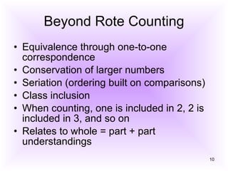 Beyond Rote Counting Equivalence through one-to-one correspondence Conservation of larger numbers Seriation (ordering built on comparisons) Class inclusion When counting, one is included in 2, 2 is included in 3, and so on Relates to whole = part + part understandings 