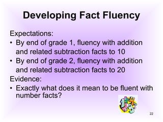 Developing Fact Fluency Expectations: By end of grade 1, fluency with addition and related subtraction facts to 10 By end of grade 2, fluency with addition and related subtraction facts to 20 Evidence: Exactly what does it mean to be fluent with number facts? 