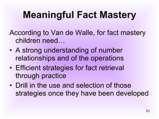 Meaningful Fact Mastery According to Van de Walle, for fact mastery children need… A strong understanding of number relationships and of the operations Efficient strategies for fact retrieval through practice Drill in the use and selection of those strategies once they have been developed 