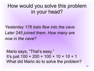 How would you solve this problem in your head? Yesterday 176 bats flew into the cave. Later 245 joined them. How many are now in the cave? Mario says, “That’s easy.” It’s just 100 + 200 + 100 + 10 + 10 + 1 What did Mario do to solve the problem? 