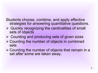 Students choose, combine, and apply effective strategies for answering quantitative questions. Quickly recognizing the cardinalities of small sets of objects Counting and producing sets of given sizes Counting the number of objects in combined sets Counting the number of objects that remain in a set after some are taken away. 