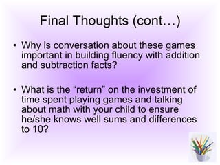 Final Thoughts (cont…) Why is conversation about these games important in building fluency with addition and subtraction facts? What is the “return” on the investment of time spent playing games and talking about math with your child to ensure he/she knows well sums and differences to 10? 