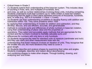Critical Areas in Grade 2 (1) Students extend their understanding of the base-ten system. This includes ideas of counting in fives, tens, and multiples of hundreds, tens, and ones, as well as number relationships involving these units, including comparing. Students understand multi-digit numbers (up to 1000) written in base-ten notation, recognizing that the digits in each place represent amounts of thousands, hundreds, tens, or ones (e.g., 853 is 8 hundreds + 5 tens + 3 ones). (2) Students use their understanding of addition to develop fluency with addition and subtraction within 100. They solve problems within 1000 by applying their understanding of models for addition and subtraction, and they develop, discuss, and use efficient, accurate, and generalizable methods to compute sums and differences of whole numbers in base-ten notation, using their understanding of place value and the properties of operations. They select and accurately apply methods that are appropriate for the context and the numbers involved to mentally calculate sums and differences for numbers with only tens or only hundreds. (3) Students recognize the need for standard units of measure (centimeter and inch) and they use rulers and other measurement tools with the understanding that linear measure involves an iteration of units. They recognize that the smaller the unit, the more iterations they need to cover a given length. (4) Students describe and analyze shapes by examining their sides and angles. Students investigate, describe, and reason about decomposing and combining shapes to make other shapes. Through building, drawing, and analyzing two- and three- 