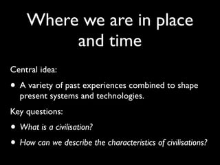 Where we are in place
         and time
Central idea:
• A variety of past experiences combined to shape
  present systems and technologies.
Key questions:
• What is a civilisation?
• How can we describe the characteristics of civilisations?
 