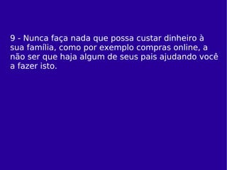 9 - Nunca faça nada que possa custar dinheiro à sua família, como por exemplo compras online, a não ser que haja algum de seus pais ajudando você a fazer isto. 