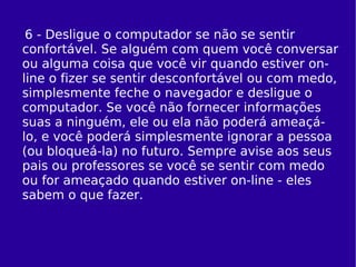 6 - Desligue o computador se não se sentir confortável. Se alguém com quem você conversar ou alguma coisa que você vir quando estiver on-line o fizer se sentir desconfortável ou com medo, simplesmente feche o navegador e desligue o computador. Se você não fornecer informações suas a ninguém, ele ou ela não poderá ameaçá-lo, e você poderá simplesmente ignorar a pessoa (ou bloqueá-la) no futuro. Sempre avise aos seus pais ou professores se você se sentir com medo ou for ameaçado quando estiver on-line - eles sabem o que fazer. 