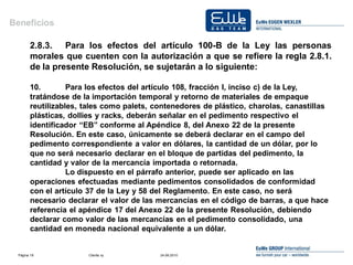 Beneficios

       2.8.3. Para los efectos del artículo 100-B de la Ley las personas
       morales que cuenten con la autorización a que se refiere la regla 2.8.1.
       de la presente Resolución, se sujetarán a lo siguiente:

       10.        Para los efectos del artículo 108, fracción I, inciso c) de la Ley,
       tratándose de la importación temporal y retorno de materiales de empaque
       reutilizables, tales como palets, contenedores de plástico, charolas, canastillas
       plásticas, dollies y racks, deberán señalar en el pedimento respectivo el
       identificador “EB” conforme al Apéndice 8, del Anexo 22 de la presente
       Resolución. En este caso, únicamente se deberá declarar en el campo del
       pedimento correspondiente a valor en dólares, la cantidad de un dólar, por lo
       que no será necesario declarar en el bloque de partidas del pedimento, la
       cantidad y valor de la mercancía importada o retornada.
                  Lo dispuesto en el párrafo anterior, puede ser aplicado en las
       operaciones efectuadas mediante pedimentos consolidados de conformidad
       con el artículo 37 de la Ley y 58 del Reglamento. En este caso, no será
       necesario declarar el valor de las mercancías en el código de barras, a que hace
       referencia el apéndice 17 del Anexo 22 de la presente Resolución, debiendo
       declarar como valor de las mercancías en el pedimento consolidado, una
       cantidad en moneda nacional equivalente a un dólar.


 Página 18            Cliente xy          24.06.2010
 