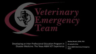 Developing an Inter-Professional Education Program in
Disaster Medicine: The Texas A&M VET Experience
Wesley Bissett, DVM, PhD
On behalf of the
Texas A&M Veterinary Emergency
Team
 