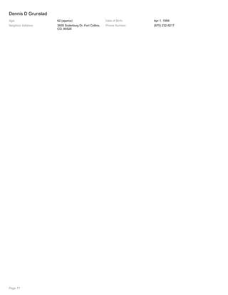 Dennis D Grunstad
Age: 62 (approx) Date of Birth: Apr 1, 1959
Neighbor Address: 3609 Soderburg Dr, Fort Collins,
CO, 80526
Phone Number: (970) 232-9217
Page 17
 
