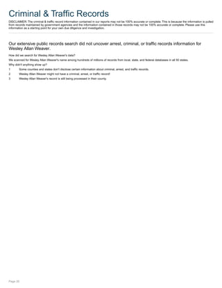 Criminal & Traffic Records
DISCLAIMER: The criminal & traffic record information contained in our reports may not be 100% accurate or complete. This is because the information is pulled
from records maintained by government agencies and the information contained in those records may not be 100% accurate or complete. Please use this
information as a starting point for your own due diligence and investigation.
Our extensive public records search did not uncover arrest, criminal, or traffic records information for
Wesley Allan Weaver.
How did we search for Wesley Allan Weaver's data?
We scanned for Wesley Allan Weaver's name among hundreds of millions of records from local, state, and federal databases in all 50 states.
Why didn't anything show up?
1 Some counties and states don't disclose certain information about criminal, arrest, and traffic records.
2 Wesley Allan Weaver might not have a criminal, arrest, or traffic record!
3 Wesley Allan Weaver's record is still being processed in their county.
Page 20
 
