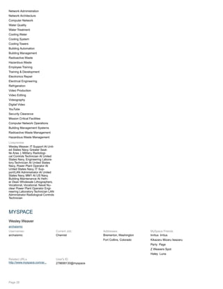 Network Administration
Network Architecture
Computer Network
Water Quality
Water Treatment
Cooling Water
Cooling System
Cooling Towers
Building Automation
Building Management
Radioactive Waste
Hazardous Waste
Employee Training
Training & Development
Electronics Repair
Electrical Engineering
Refrigeration
Video Production
Video Editing
Videography
Digital Video
YouTube
Security Clearance
Mission Critical Facilities
Computer Network Operations
Building Management Systems
Radioactive Waste Management
Hazardous Waste Management
Livepreview
Wesley Weaver. IT Support At Unit-
ed States Navy. Greater Seat-
tle Area. |. Military. Radiologi-
cal Controls Technician At United
States Navy, Engineering Labora-
tory Technician At United States
Navy, Power Plant Operator At
United States Navy, IT Sup-
port/LAN Administrator At United
States Navy. MM1 At US Navy,
Building Maintenance At Hefn-
er Dean Wholesale Lithographers.
Vocational, Vocational. Naval Nu-
clear Power Plant Operator Engi-
neering Laboratory Technician LAN
Administrator Radiological Controls
Technician
MYSPACE
Wesley Weaver
archaismic
Usernames:
archaismic
Current Job:
Chemist
Addresses:
Bremerton, Washington
Fort Collins, Colorado
MySpace Friends
Inritus Irritus
Kikazaru Mizaru Iwazaru
Party Page
Z Weavers Spot
Haley Luna
Related URLs
http://www.myspace.com/ar...
User's ID
278699130@myspace
Page 28
 