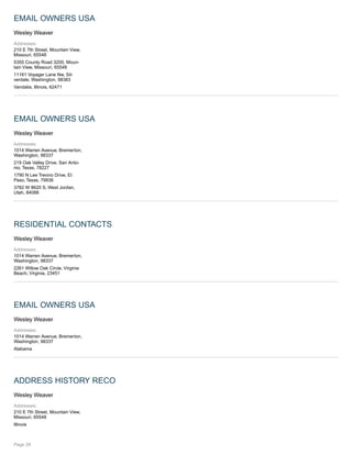 EMAIL OWNERS USA
Wesley Weaver
Addresses:
210 E 7th Street, Mountain View,
Missouri, 65548
5355 County Road 3200, Moun-
tain View, Missouri, 65548
11161 Voyager Lane Nw, Sil-
verdale, Washington, 98383
Vandalia, Illinois, 62471
EMAIL OWNERS USA
Wesley Weaver
Addresses:
1014 Warren Avenue, Bremerton,
Washington, 98337
219 Oak Valley Drive, San Anto-
nio, Texas, 78227
1790 N Lee Trevino Drive, El
Paso, Texas, 79936
3782 W 8620 S, West Jordan,
Utah, 84088
RESIDENTIAL CONTACTS
Wesley Weaver
Addresses:
1014 Warren Avenue, Bremerton,
Washington, 98337
2261 Willow Oak Circle, Virginia
Beach, Virginia, 23451
EMAIL OWNERS USA
Wesley Weaver
Addresses:
1014 Warren Avenue, Bremerton,
Washington, 98337
Alabama
ADDRESS HISTORY RECO
Wesley Weaver
Addresses:
210 E 7th Street, Mountain View,
Missouri, 65548
Illinois
Page 29
 