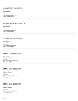 USA MOBILE OWNERS
Wes Weaver
Addresses:
1705 Remington Street, Fort
Collins, Colorado, 80525
RESIDENTIAL CONTACTS
Wes Weaver
Addresses:
1705 Remington Street, Fort
Collins, Colorado, 80525
USA MOBILE OWNERS
Wes Weaver
Addresses:
1705 Remington Street, Fort
Collins, Colorado, 80525
EMAIL OWNERS USA
Wesley Weaver
Addresses:
1014 Warren Avenue, Bremerton,
Washington, 98337
EMAIL OWNERS USA
Wesley Weaver
Addresses:
1014 Warren Avenue, Bremerton,
Washington, 98337
EMAIL OWNERS USA
Wesley Weaver
Addresses:
1014 Warren Avenue, Bremerton,
Washington, 98337
Page 32
 