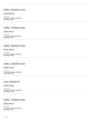 EMAIL OWNERS USA
Wesley Weaver
Addresses:
1014 Warren Avenue, Bremerton,
Washington, 98337
EMAIL OWNERS USA
Wesley Weaver
Addresses:
1014 Warren Avenue, Bremerton,
Washington, 98337
EMAIL OWNERS USA
Wesley Weaver
Addresses:
1014 Warren Avenue, Bremerton,
Washington, 98337
EMAIL OWNERS USA
Wesley Weaver
Addresses:
1014 Warren Avenue, Bremerton,
Washington, 98337
USA CONTACTS
Wesley Weaver
Addresses:
1014 Warren Avenue, Bremerton,
Washington, 98337
EMAIL OWNERS USA
Wesley Weaver
Addresses:
1014 Warren Avenue, Bremerton,
Washington, 98337
Page 33
 