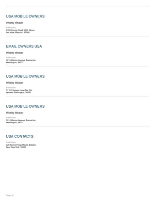 USA MOBILE OWNERS
Wesley Weaver
Addresses:
5303 County Road 3200, Moun-
tain View, Missouri, 65548
EMAIL OWNERS USA
Wesley Weaver
Addresses:
1014 Warren Avenue, Bremerton,
Washington, 98337
USA MOBILE OWNERS
Wesley Weaver
Addresses:
11161 Voyager Lane Nw, Sil-
verdale, Washington, 98383
USA MOBILE OWNERS
Wesley Weaver
Addresses:
1014 Warren Avenue, Bremerton,
Washington, 98337
USA CONTACTS
Addresses:
329 Atomic Project Road, Ballston
Spa, New York, 12020
Page 35
 