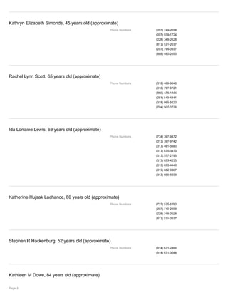 Kathryn Elizabeth Simonds, 45 years old (approximate)
Phone Numbers (207) 749-2658
(207) 939-1724
(228) 348-2628
(813) 531-2637
(207) 799-0937
(888) 480-2650
Rachel Lynn Scott, 65 years old (approximate)
Phone Numbers (318) 469-9646
(318) 797-8721
(860) 478-1844
(281) 549-4841
(318) 865-5620
(704) 507-0726
Ida Lorraine Lewis, 63 years old (approximate)
Phone Numbers (734) 397-9472
(313) 397-9742
(313) 461-5680
(313) 835-3473
(313) 577-2795
(313) 653-4233
(313) 653-4440
(313) 682-0307
(313) 869-6939
Katherine Hujsak Lachance, 60 years old (approximate)
Phone Numbers (727) 535-6790
(207) 749-2658
(228) 348-2628
(813) 531-2637
Stephen R Hackenburg, 52 years old (approximate)
Phone Numbers (914) 671-2466
(914) 671-3044
Kathleen M Dowe, 84 years old (approximate)
Page 4
 